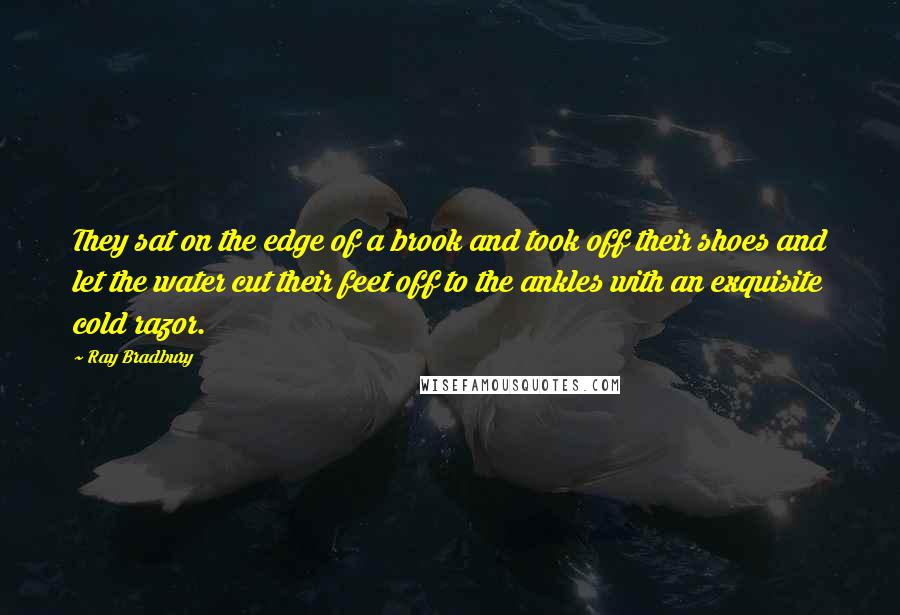 Ray Bradbury Quotes: They sat on the edge of a brook and took off their shoes and let the water cut their feet off to the ankles with an exquisite cold razor.