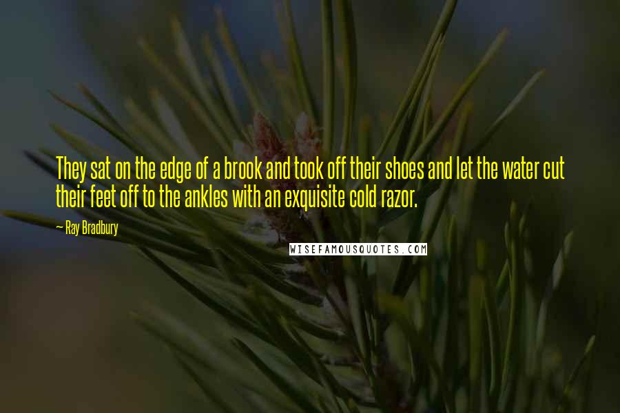 Ray Bradbury Quotes: They sat on the edge of a brook and took off their shoes and let the water cut their feet off to the ankles with an exquisite cold razor.