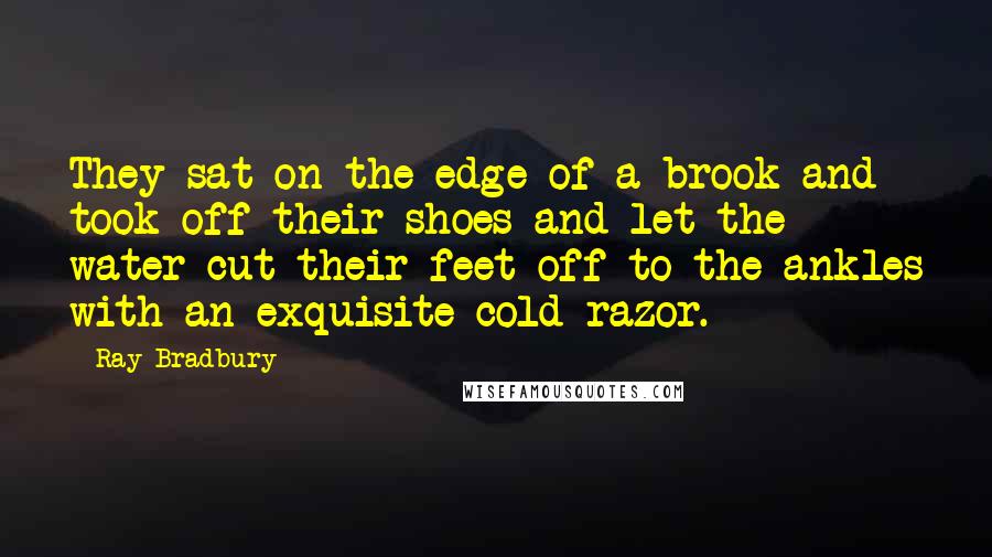 Ray Bradbury Quotes: They sat on the edge of a brook and took off their shoes and let the water cut their feet off to the ankles with an exquisite cold razor.