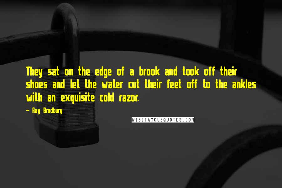 Ray Bradbury Quotes: They sat on the edge of a brook and took off their shoes and let the water cut their feet off to the ankles with an exquisite cold razor.