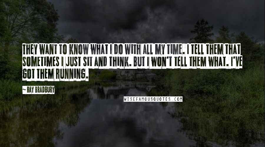 Ray Bradbury Quotes: They want to know what I do with all my time. I tell them that sometimes I just sit and think. But I won't tell them what. I've got them running.