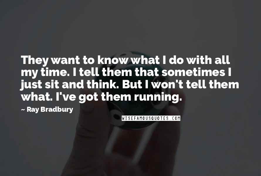 Ray Bradbury Quotes: They want to know what I do with all my time. I tell them that sometimes I just sit and think. But I won't tell them what. I've got them running.