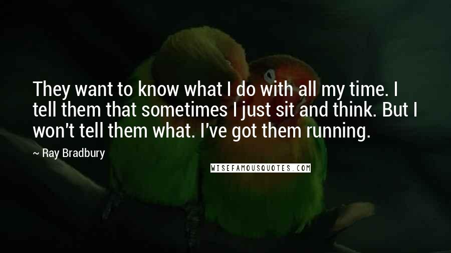 Ray Bradbury Quotes: They want to know what I do with all my time. I tell them that sometimes I just sit and think. But I won't tell them what. I've got them running.