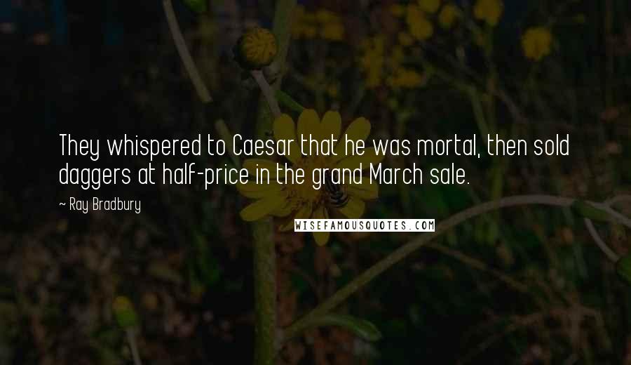 Ray Bradbury Quotes: They whispered to Caesar that he was mortal, then sold daggers at half-price in the grand March sale.