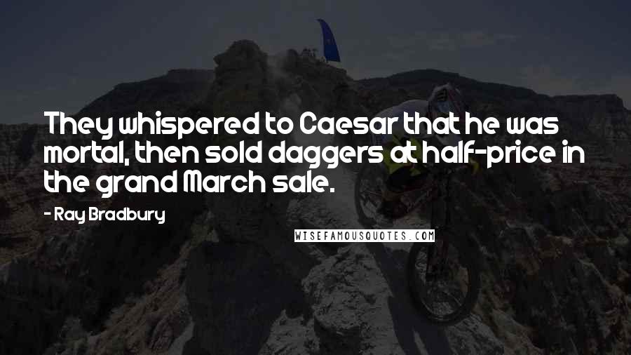 Ray Bradbury Quotes: They whispered to Caesar that he was mortal, then sold daggers at half-price in the grand March sale.