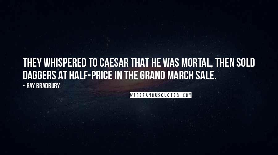 Ray Bradbury Quotes: They whispered to Caesar that he was mortal, then sold daggers at half-price in the grand March sale.