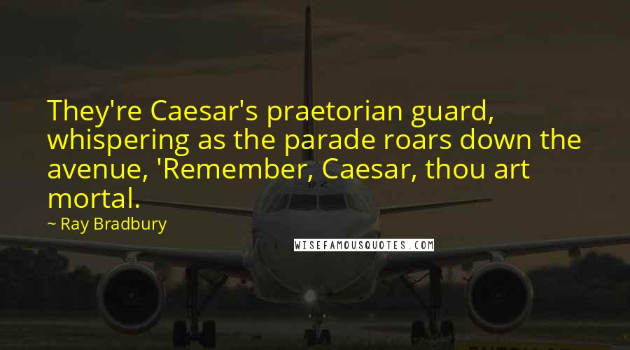 Ray Bradbury Quotes: They're Caesar's praetorian guard, whispering as the parade roars down the avenue, 'Remember, Caesar, thou art mortal.