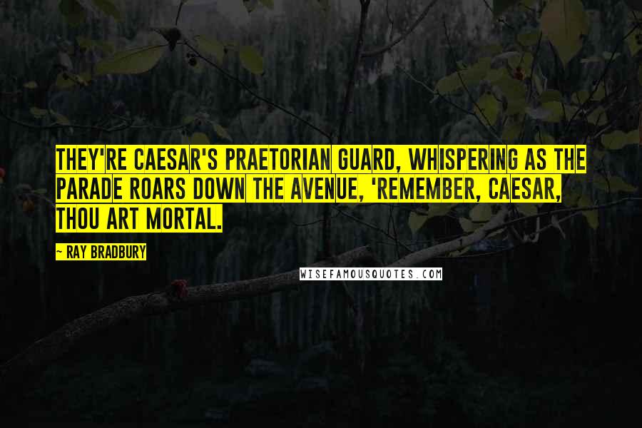 Ray Bradbury Quotes: They're Caesar's praetorian guard, whispering as the parade roars down the avenue, 'Remember, Caesar, thou art mortal.