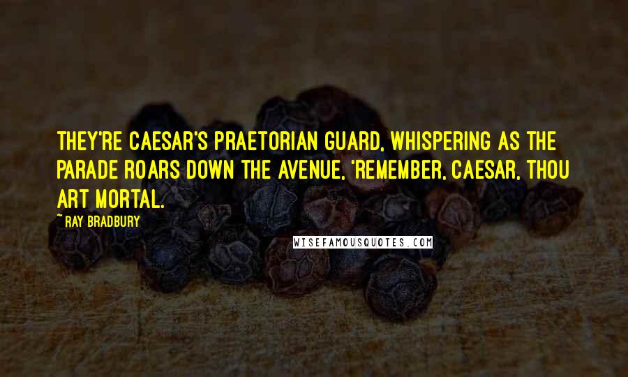 Ray Bradbury Quotes: They're Caesar's praetorian guard, whispering as the parade roars down the avenue, 'Remember, Caesar, thou art mortal.