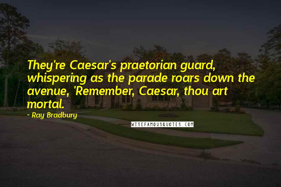 Ray Bradbury Quotes: They're Caesar's praetorian guard, whispering as the parade roars down the avenue, 'Remember, Caesar, thou art mortal.