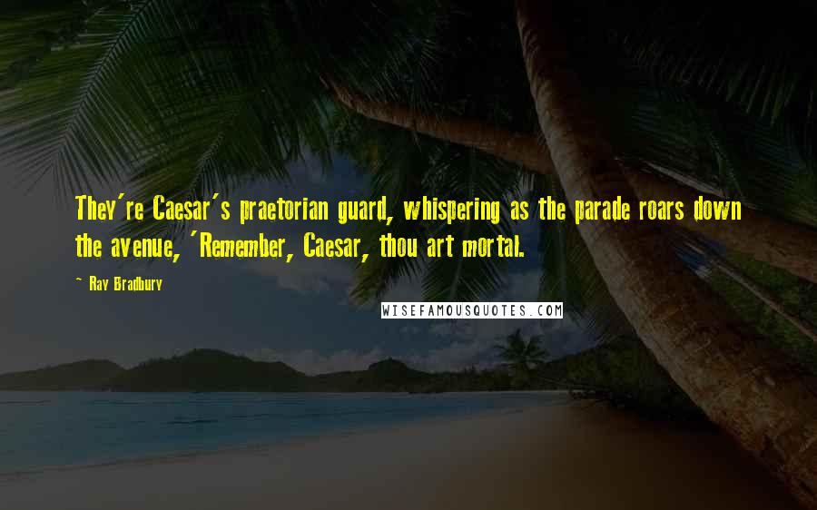 Ray Bradbury Quotes: They're Caesar's praetorian guard, whispering as the parade roars down the avenue, 'Remember, Caesar, thou art mortal.