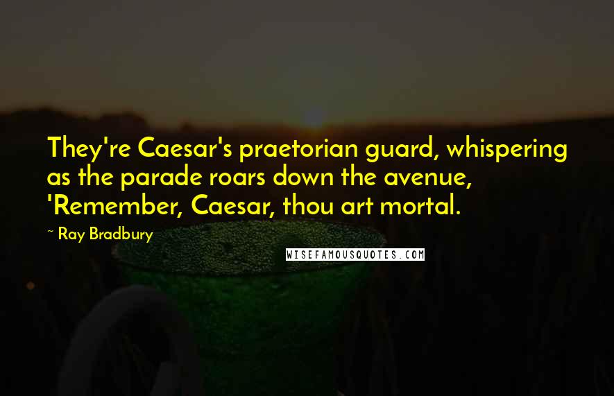 Ray Bradbury Quotes: They're Caesar's praetorian guard, whispering as the parade roars down the avenue, 'Remember, Caesar, thou art mortal.