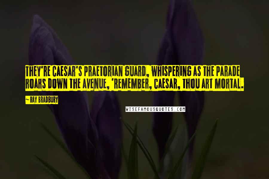 Ray Bradbury Quotes: They're Caesar's praetorian guard, whispering as the parade roars down the avenue, 'Remember, Caesar, thou art mortal.