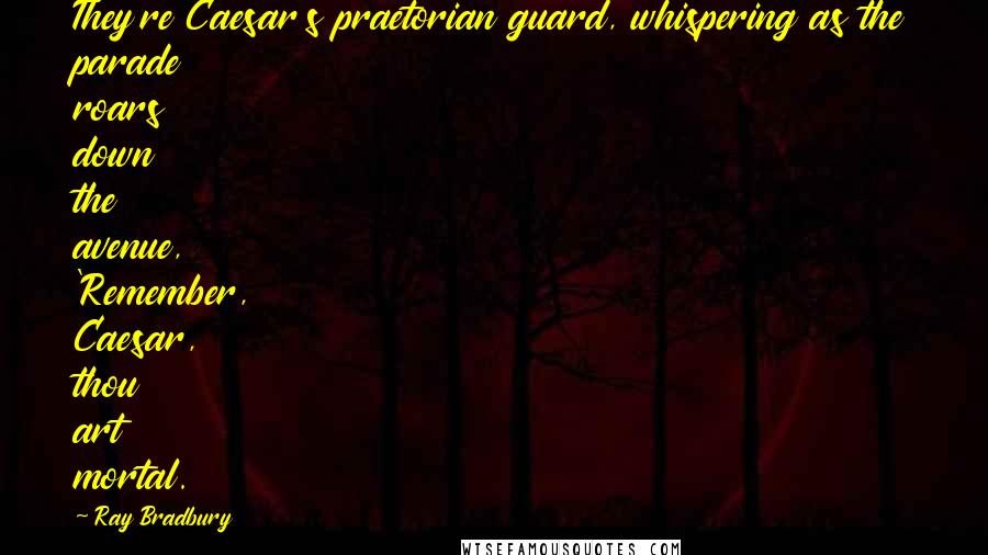 Ray Bradbury Quotes: They're Caesar's praetorian guard, whispering as the parade roars down the avenue, 'Remember, Caesar, thou art mortal.