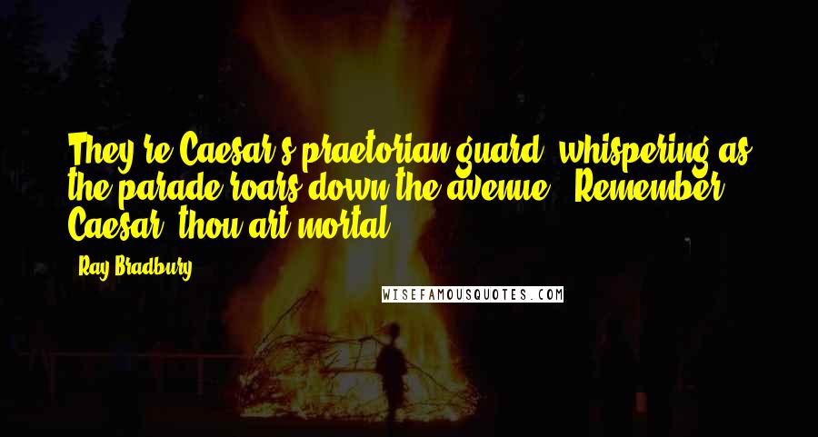 Ray Bradbury Quotes: They're Caesar's praetorian guard, whispering as the parade roars down the avenue, 'Remember, Caesar, thou art mortal.