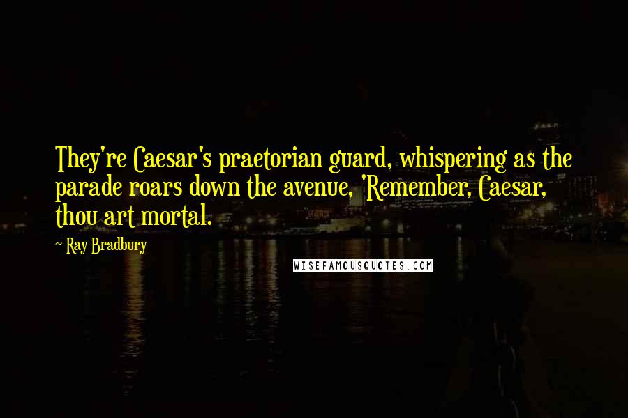 Ray Bradbury Quotes: They're Caesar's praetorian guard, whispering as the parade roars down the avenue, 'Remember, Caesar, thou art mortal.