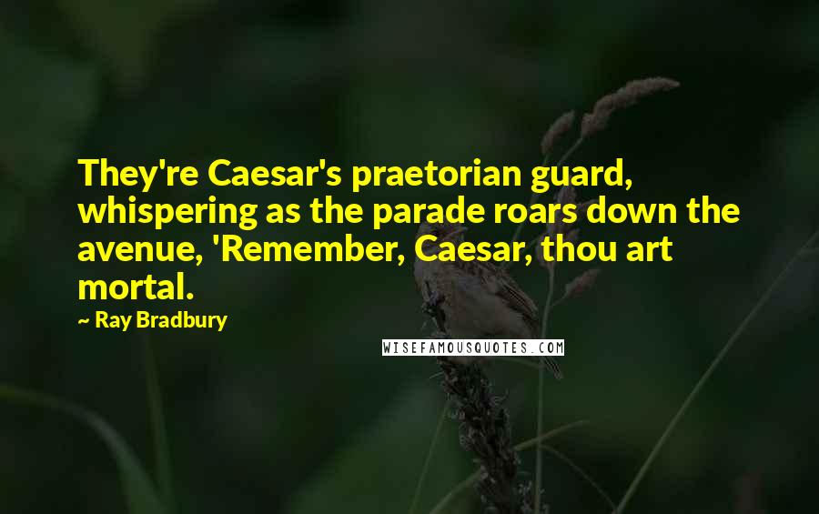 Ray Bradbury Quotes: They're Caesar's praetorian guard, whispering as the parade roars down the avenue, 'Remember, Caesar, thou art mortal.