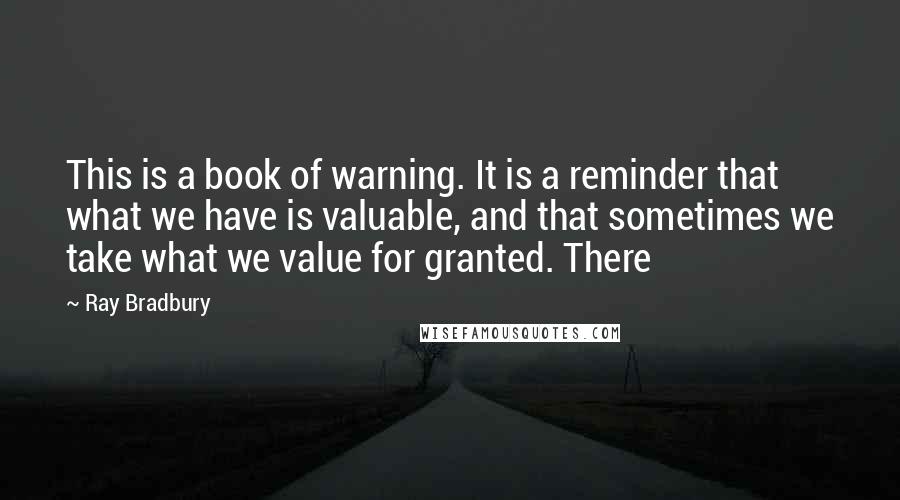 Ray Bradbury Quotes: This is a book of warning. It is a reminder that what we have is valuable, and that sometimes we take what we value for granted. There