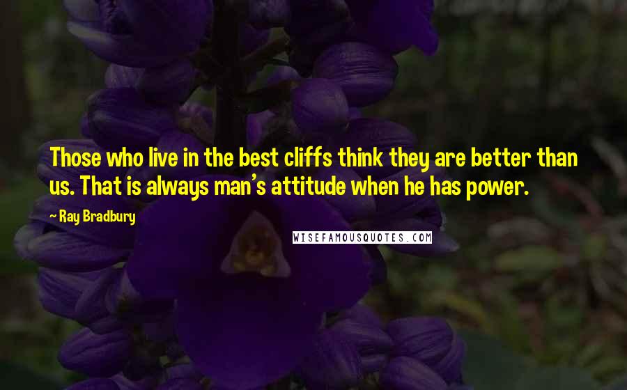Ray Bradbury Quotes: Those who live in the best cliffs think they are better than us. That is always man's attitude when he has power.