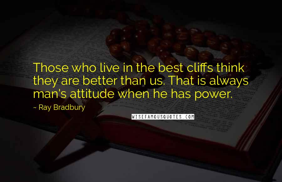 Ray Bradbury Quotes: Those who live in the best cliffs think they are better than us. That is always man's attitude when he has power.