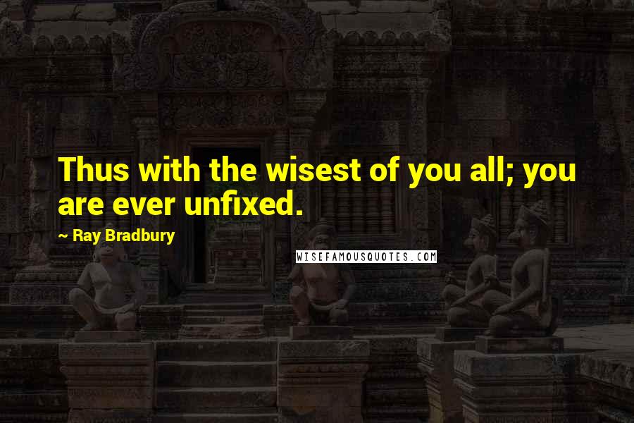 Ray Bradbury Quotes: Thus with the wisest of you all; you are ever unfixed.