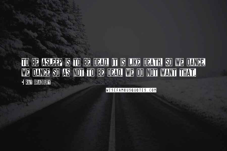 Ray Bradbury Quotes: To be asleep is to be dead. It is like death. So we dance, we dance so as not to be dead. We do not want that.