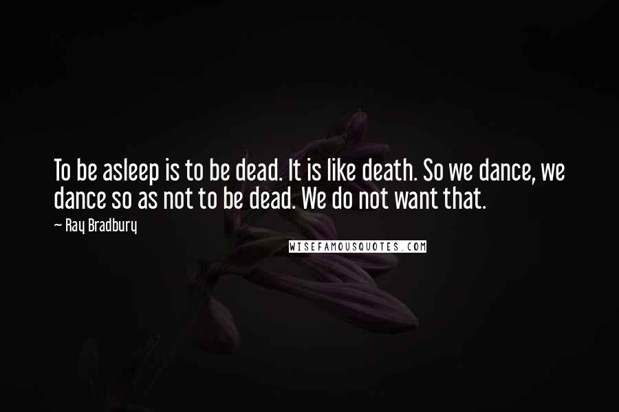 Ray Bradbury Quotes: To be asleep is to be dead. It is like death. So we dance, we dance so as not to be dead. We do not want that.