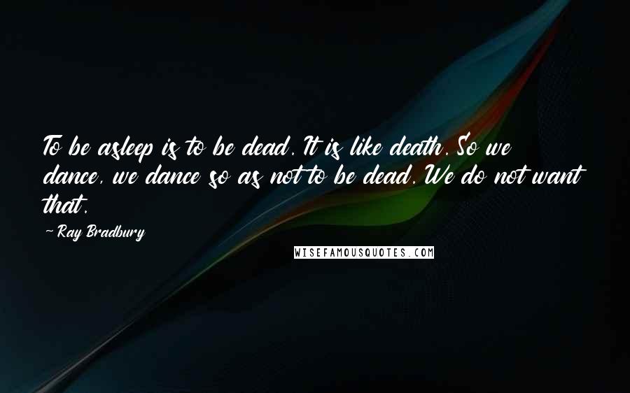 Ray Bradbury Quotes: To be asleep is to be dead. It is like death. So we dance, we dance so as not to be dead. We do not want that.