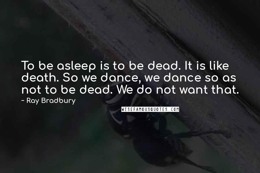 Ray Bradbury Quotes: To be asleep is to be dead. It is like death. So we dance, we dance so as not to be dead. We do not want that.
