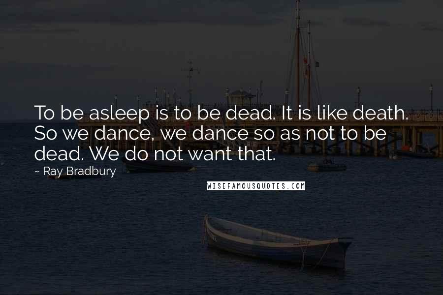 Ray Bradbury Quotes: To be asleep is to be dead. It is like death. So we dance, we dance so as not to be dead. We do not want that.