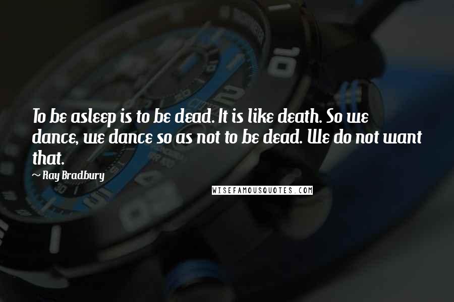 Ray Bradbury Quotes: To be asleep is to be dead. It is like death. So we dance, we dance so as not to be dead. We do not want that.
