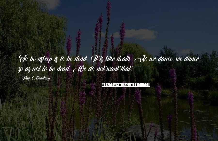 Ray Bradbury Quotes: To be asleep is to be dead. It is like death. So we dance, we dance so as not to be dead. We do not want that.