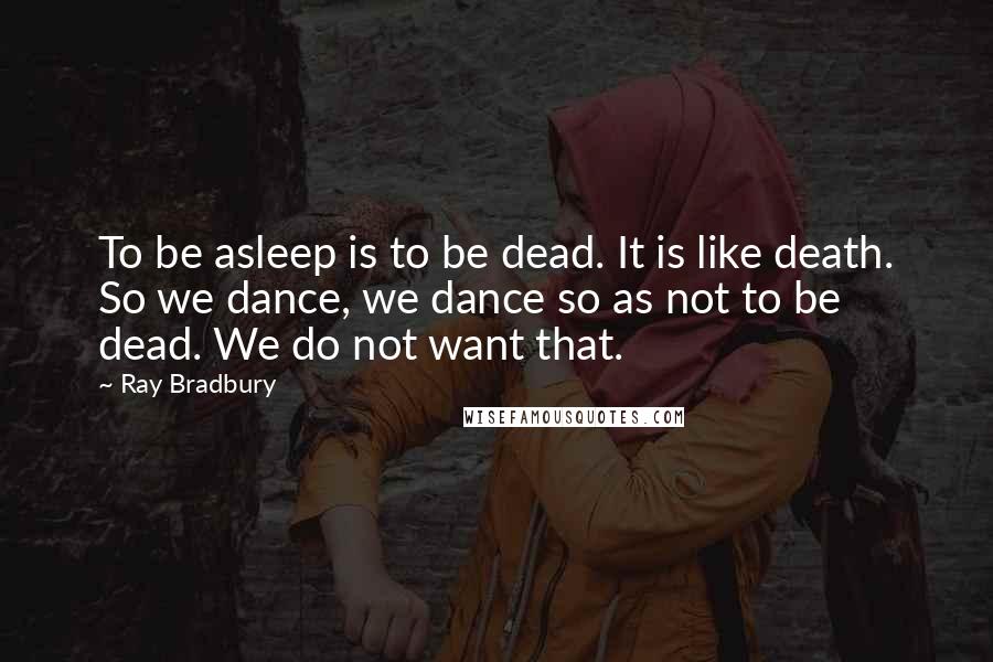 Ray Bradbury Quotes: To be asleep is to be dead. It is like death. So we dance, we dance so as not to be dead. We do not want that.