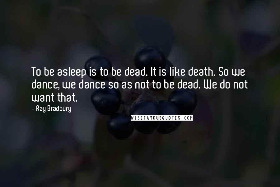 Ray Bradbury Quotes: To be asleep is to be dead. It is like death. So we dance, we dance so as not to be dead. We do not want that.