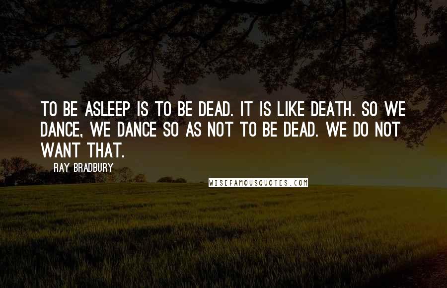 Ray Bradbury Quotes: To be asleep is to be dead. It is like death. So we dance, we dance so as not to be dead. We do not want that.