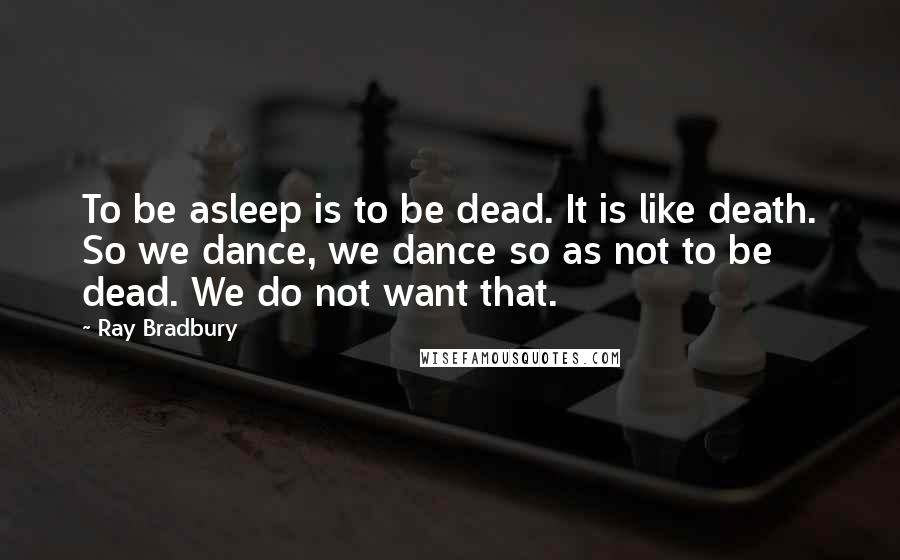 Ray Bradbury Quotes: To be asleep is to be dead. It is like death. So we dance, we dance so as not to be dead. We do not want that.