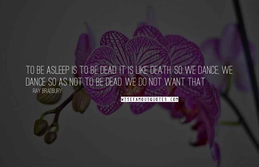 Ray Bradbury Quotes: To be asleep is to be dead. It is like death. So we dance, we dance so as not to be dead. We do not want that.