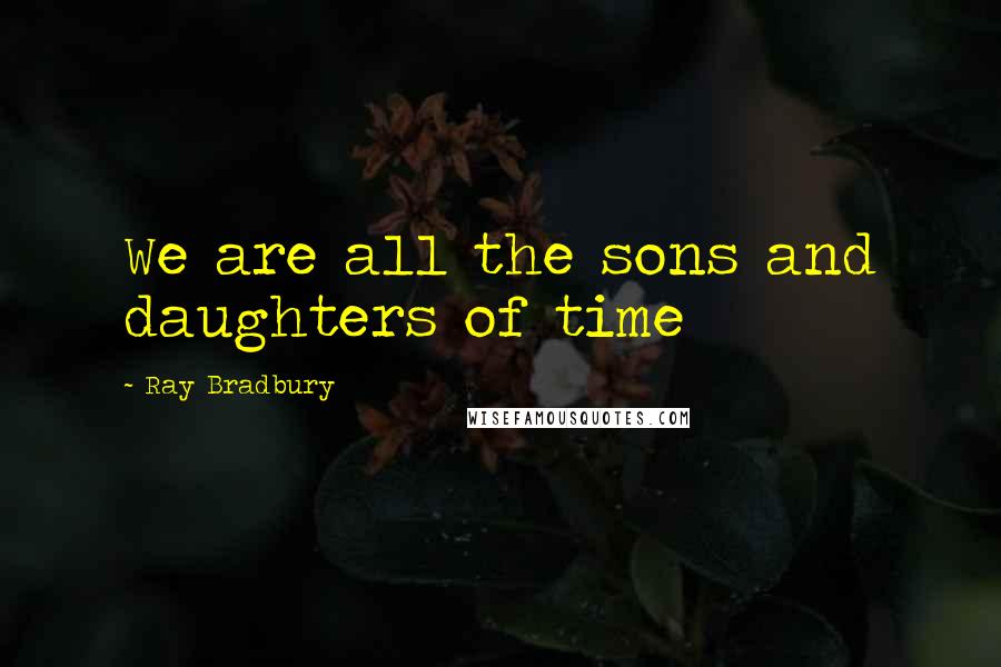 Ray Bradbury Quotes: We are all the sons and daughters of time