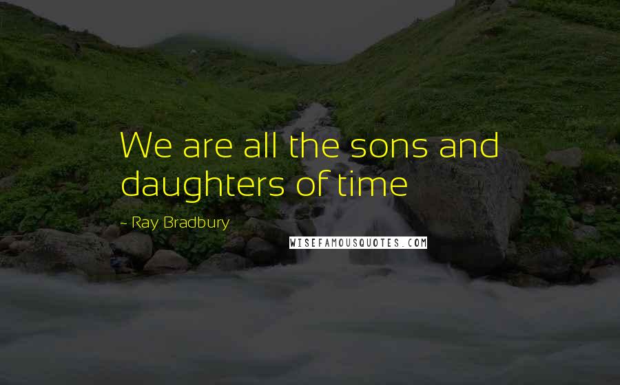 Ray Bradbury Quotes: We are all the sons and daughters of time