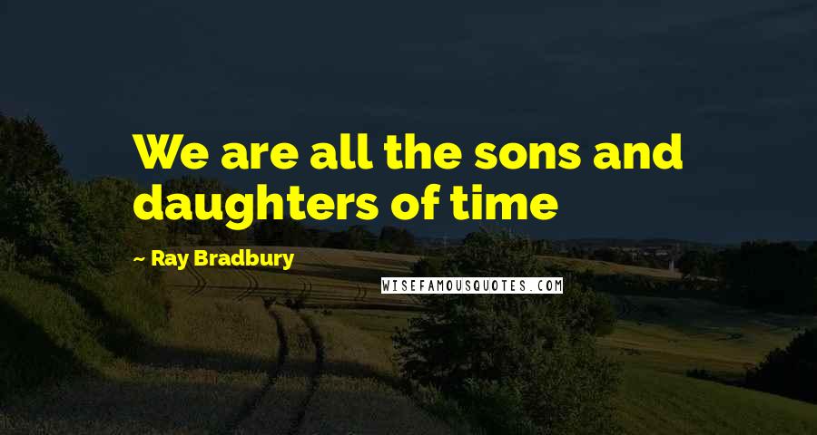 Ray Bradbury Quotes: We are all the sons and daughters of time