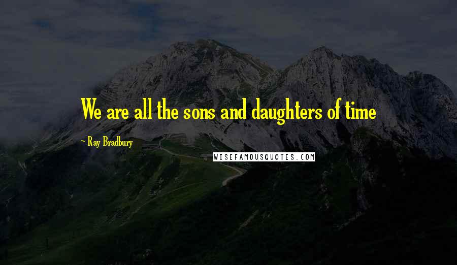 Ray Bradbury Quotes: We are all the sons and daughters of time