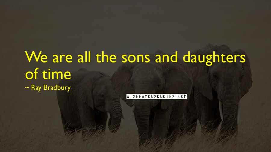 Ray Bradbury Quotes: We are all the sons and daughters of time