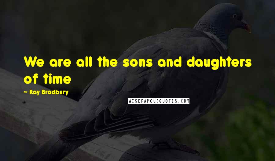 Ray Bradbury Quotes: We are all the sons and daughters of time