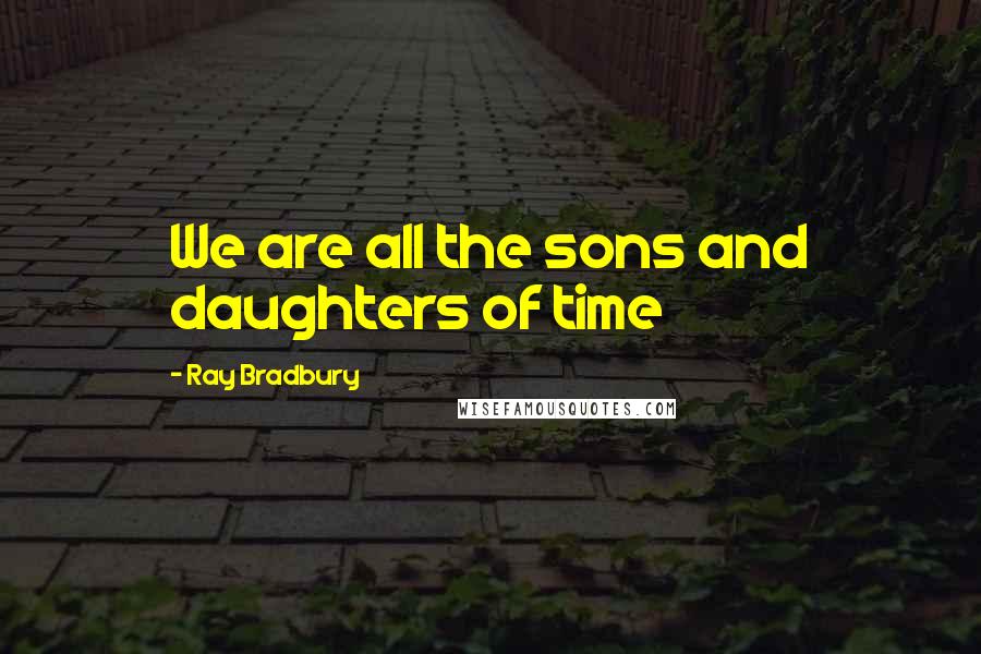 Ray Bradbury Quotes: We are all the sons and daughters of time