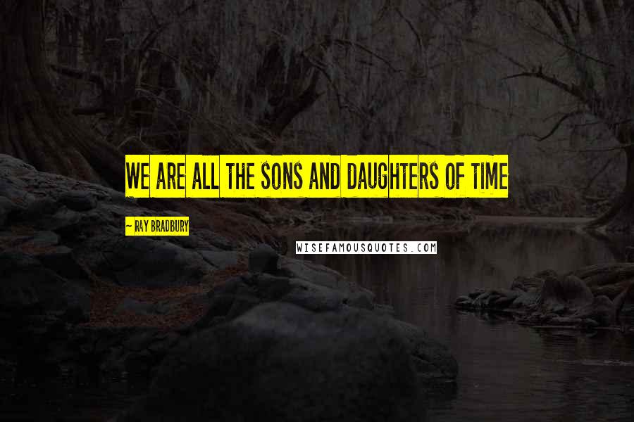 Ray Bradbury Quotes: We are all the sons and daughters of time