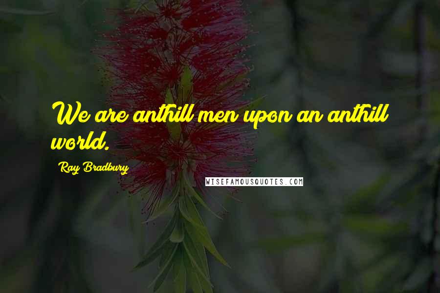 Ray Bradbury Quotes: We are anthill men upon an anthill world.