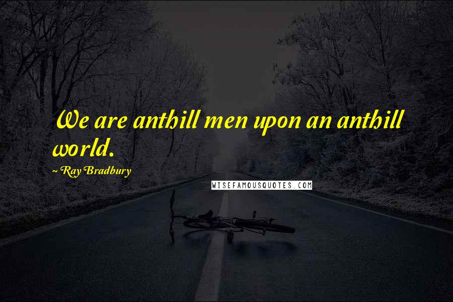 Ray Bradbury Quotes: We are anthill men upon an anthill world.