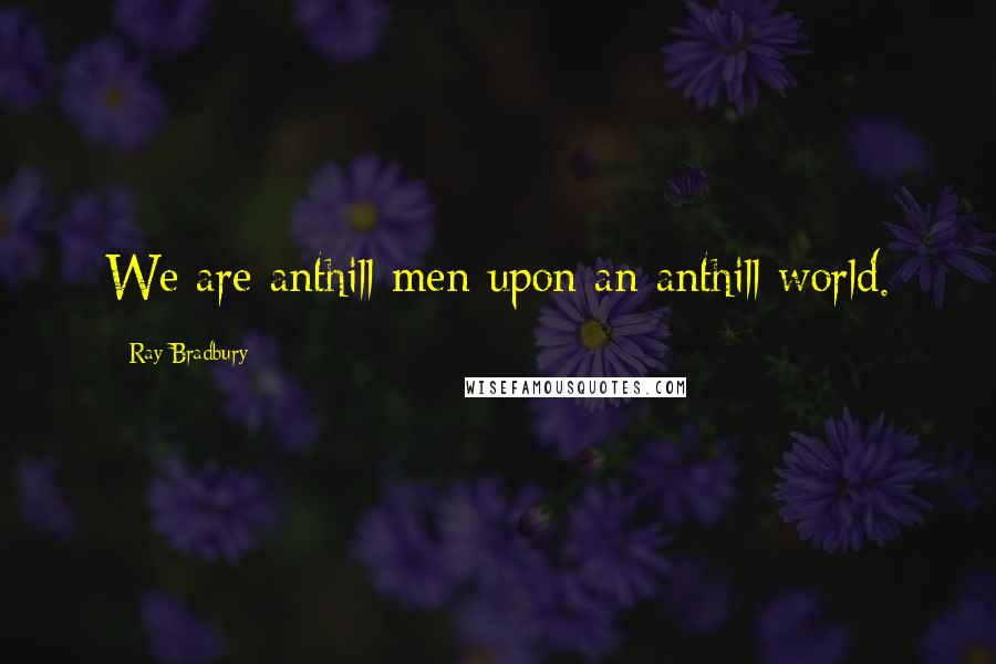 Ray Bradbury Quotes: We are anthill men upon an anthill world.