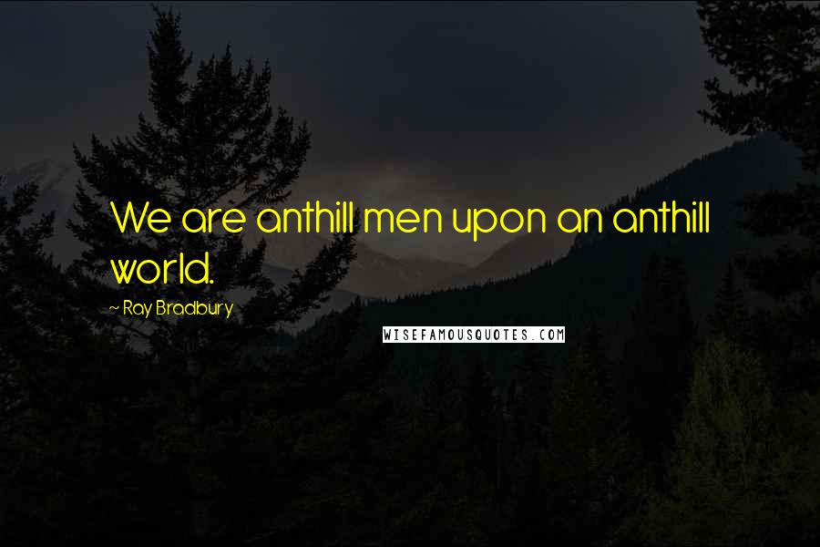 Ray Bradbury Quotes: We are anthill men upon an anthill world.