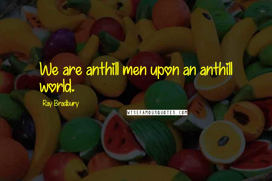 Ray Bradbury Quotes: We are anthill men upon an anthill world.